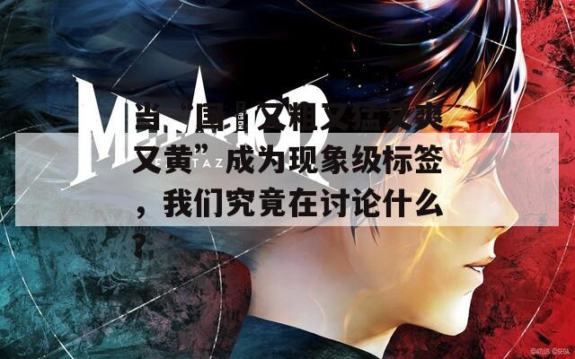 当“国產又粗又猛又爽又黄”成为现象级标签，我们究竟在讨论什么？