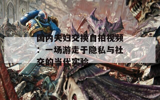 国内夫妇交换自拍视频：一场游走于隐私与社交的当代实验
