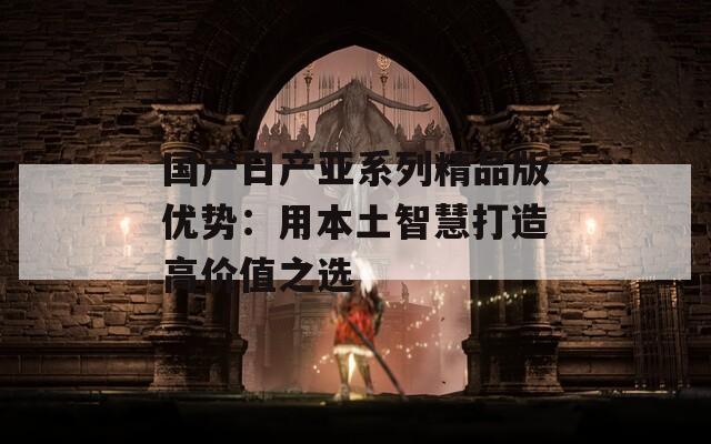 国产日产亚系列精品版优势：用本土智慧打造高价值之选
