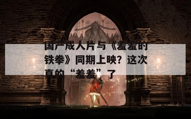 国产成人片与《羞羞的铁拳》同期上映？这次真的“羞羞”了