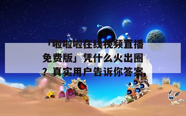 「啦啦啦在线视频直播免费版」凭什么火出圈？真实用户告诉你答案