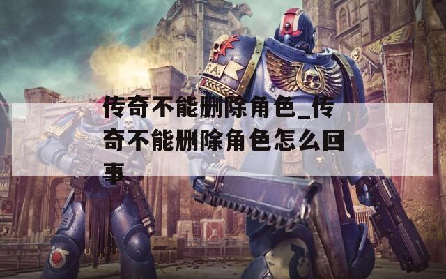 传奇不能删除角色_传奇不能删除角色怎么回事