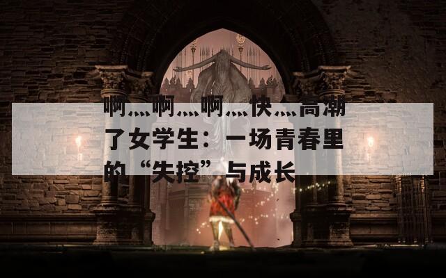 啊灬啊灬啊灬快灬高潮了女学生：一场青春里的“失控”与成长
