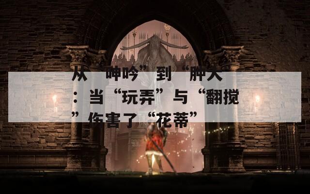 从“呻吟”到“肿大”：当“玩弄”与“翻搅”伤害了“花蒂”