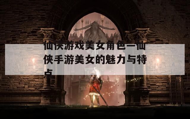 仙侠游戏美女角色—仙侠手游美女的魅力与特点