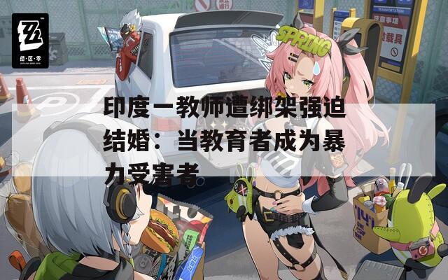印度一教师遭绑架强迫结婚：当教育者成为暴力受害者
