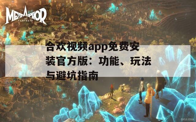 合欢视频app免费安装官方版：功能、玩法与避坑指南