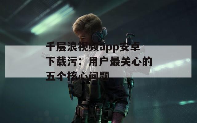 千层浪视频app安卓下载污：用户最关心的五个核心问题