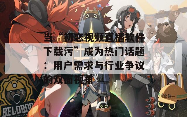 当“初恋视频直播软件下载污”成为热门话题：用户需求与行业争议的双面视角