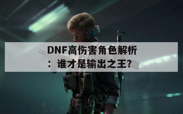 DNF高伤害角色解析：谁才是输出之王？