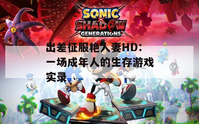 出差征服艳人妻HD：一场成年人的生存游戏实录