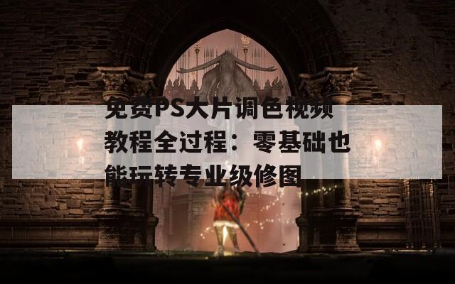 免费PS大片调色视频教程全过程：零基础也能玩转专业级修图