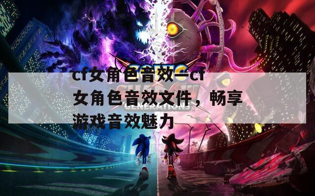 cf女角色音效—cf女角色音效文件，畅享游戏音效魅力