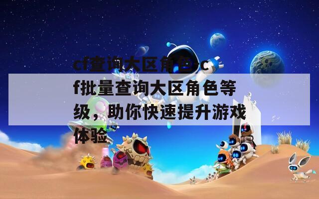 cf查询大区角色-cf批量查询大区角色等级，助你快速提升游戏体验