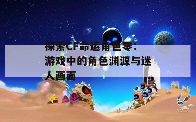 探索CF命运角色零：游戏中的角色渊源与迷人画面