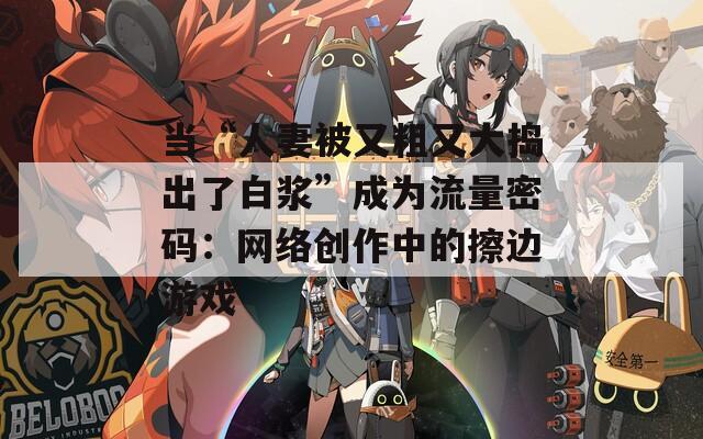 当“人妻被又粗又大捣出了白浆”成为流量密码：网络创作中的擦边游戏