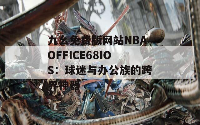 九幺免费版网站NBAOFFICE68IOS：球迷与办公族的跨界神器