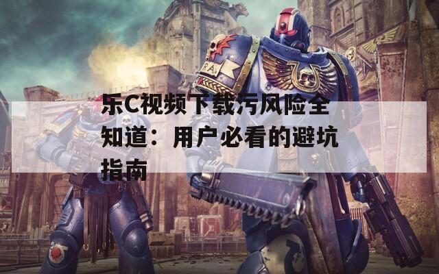 乐C视频下载污风险全知道：用户必看的避坑指南