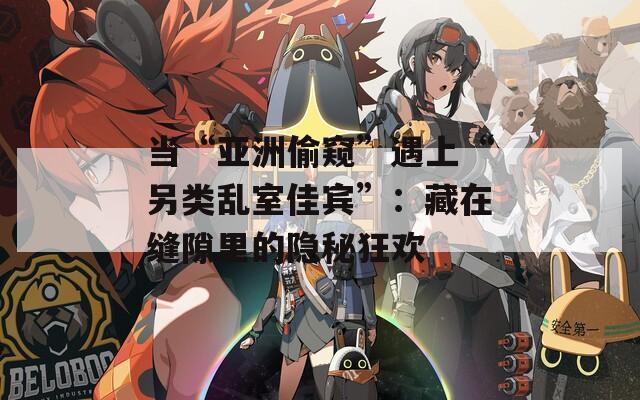 当“亚洲偷窥”遇上“另类乱室佳宾”：藏在缝隙里的隐秘狂欢