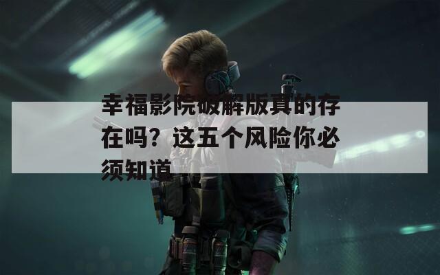 幸福影院破解版真的存在吗？这五个风险你必须知道