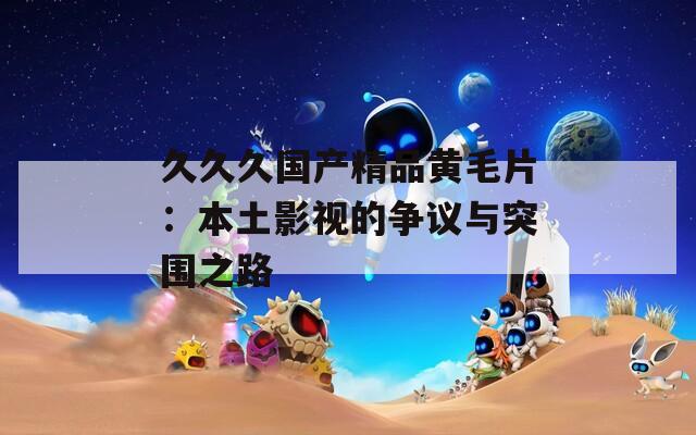久久久国产精品黄毛片：本土影视的争议与突围之路