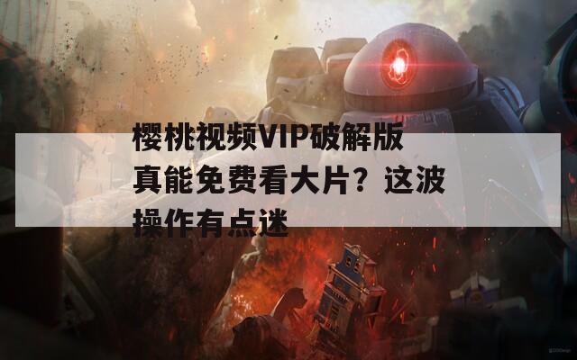 樱桃视频VIP破解版真能免费看大片？这波操作有点迷