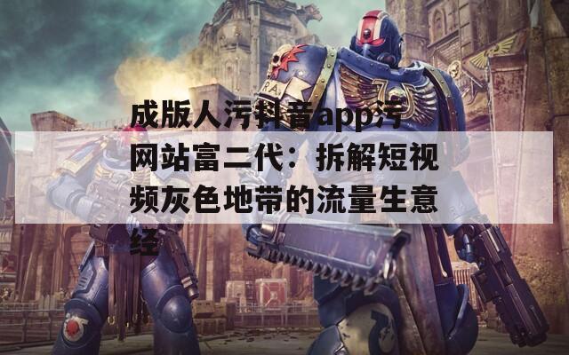 成版人污抖音app污网站富二代：拆解短视频灰色地带的流量生意经