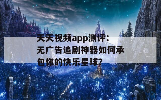 天天视频app测评：无广告追剧神器如何承包你的快乐星球？