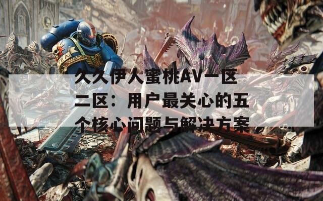 久久伊人蜜桃AV一区二区：用户最关心的五个核心问题与解决方案