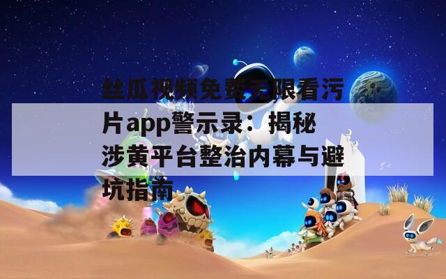 丝瓜视频免费无限看污片app警示录：揭秘涉黄平台整治内幕与避坑指南