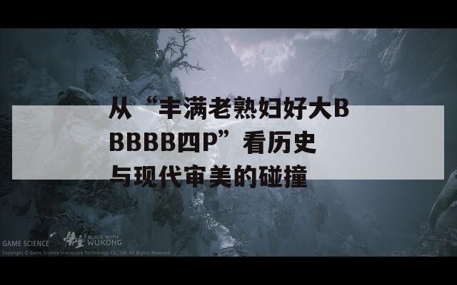 从“丰满老熟妇好大BBBBB四P”看历史与现代审美的碰撞