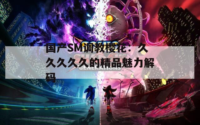国产SM调教樱花：久久久久久的精品魅力解码