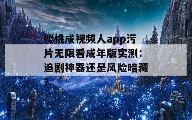 樱桃成视频人app污片无限看成年版实测：追剧神器还是风险暗藏？