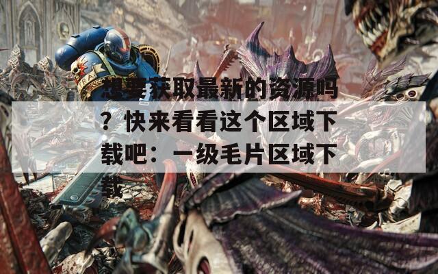 想要获取最新的资源吗？快来看看这个区域下载吧：一级毛片区域下载