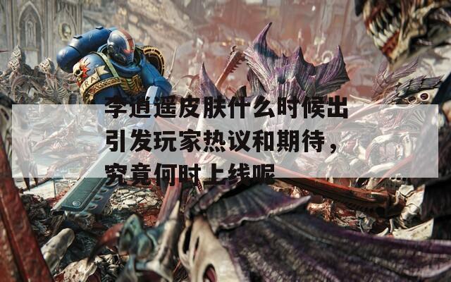 李逍遥皮肤什么时候出引发玩家热议和期待，究竟何时上线呢