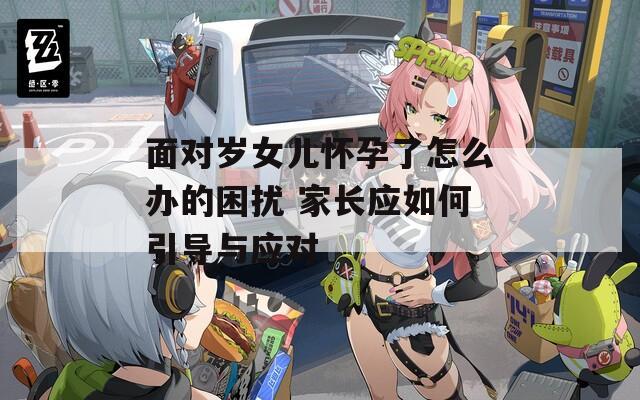 面对岁女儿怀孕了怎么办的困扰 家长应如何引导与应对