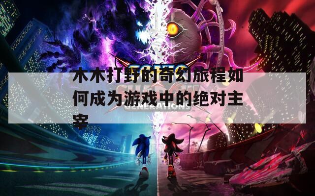 木木打野的奇幻旅程如何成为游戏中的绝对主宰