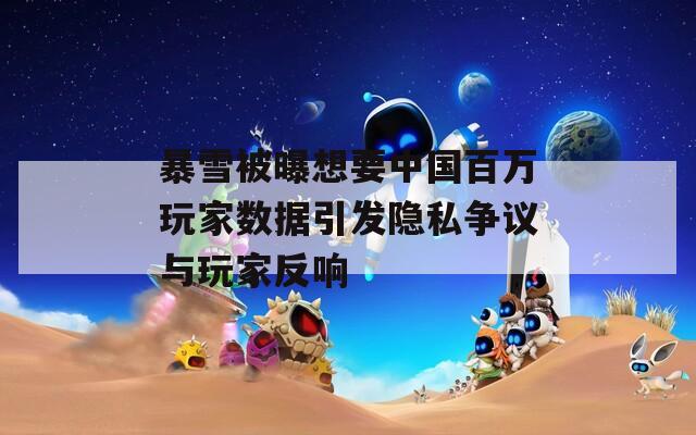 暴雪被曝想要中国百万玩家数据引发隐私争议与玩家反响