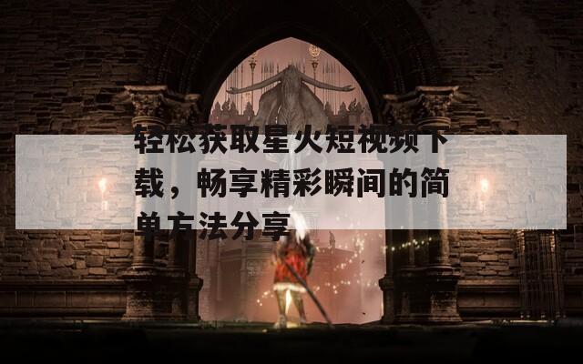 轻松获取星火短视频下载，畅享精彩瞬间的简单方法分享