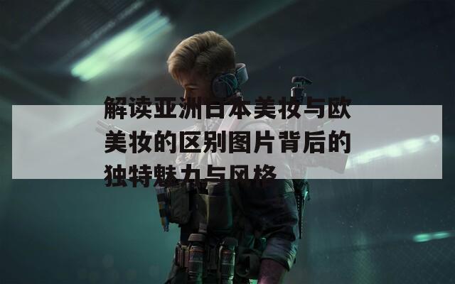 解读亚洲日本美妆与欧美妆的区别图片背后的独特魅力与风格