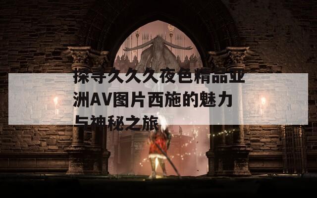 探寻久久久夜色精品亚洲AV图片西施的魅力与神秘之旅