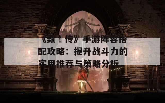 《甄嬛传》手游阵容搭配攻略：提升战斗力的实用推荐与策略分析