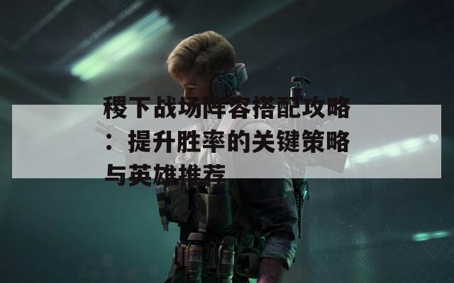稷下战场阵容搭配攻略：提升胜率的关键策略与英雄推荐