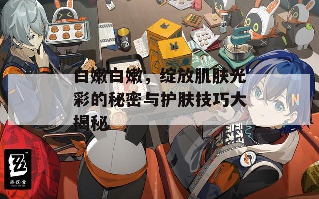 白嫩白嫩，绽放肌肤光彩的秘密与护肤技巧大揭秘