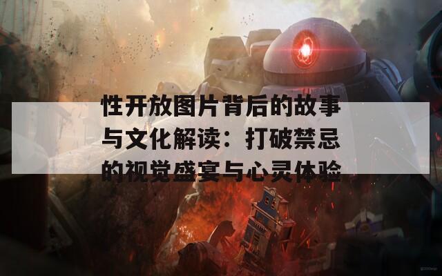性开放图片背后的故事与文化解读：打破禁忌的视觉盛宴与心灵体验