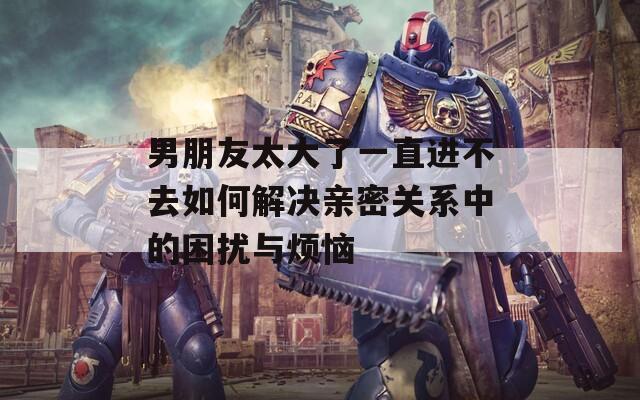 男朋友太大了一直进不去如何解决亲密关系中的困扰与烦恼