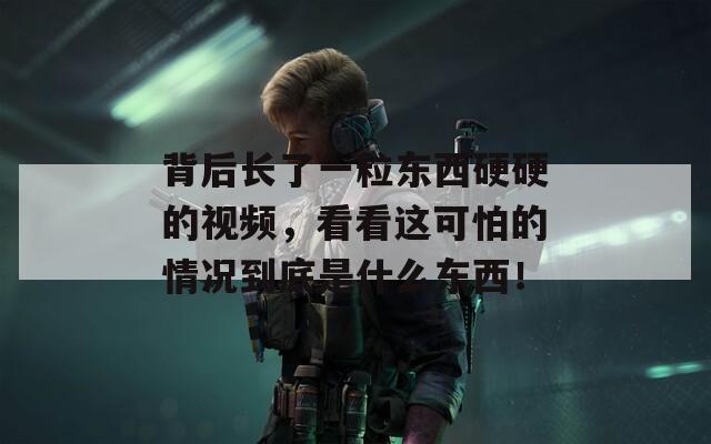 背后长了一粒东西硬硬的视频，看看这可怕的情况到底是什么东西！