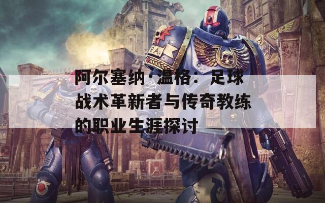阿尔塞纳·温格：足球战术革新者与传奇教练的职业生涯探讨
