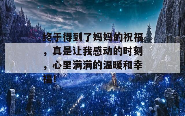 终于得到了妈妈的祝福，真是让我感动的时刻，心里满满的温暖和幸福！