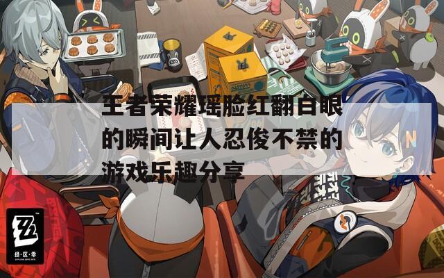 王者荣耀瑶脸红翻白眼的瞬间让人忍俊不禁的游戏乐趣分享